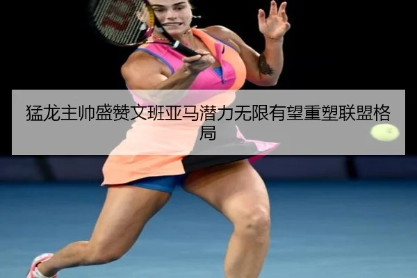 猛龙主帅盛赞文班亚马潜力无限有望重塑联盟格局（ob.comapp）