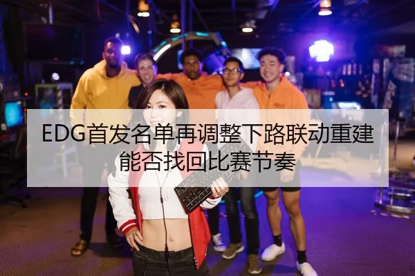 EDG首发名单再调整下路联动重建能否找回比赛节奏 - ob.comapp