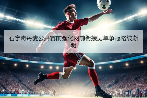 石宇奇丹麦公开赛前强化网前衔接男单争冠路线渐明（ob.comapp）