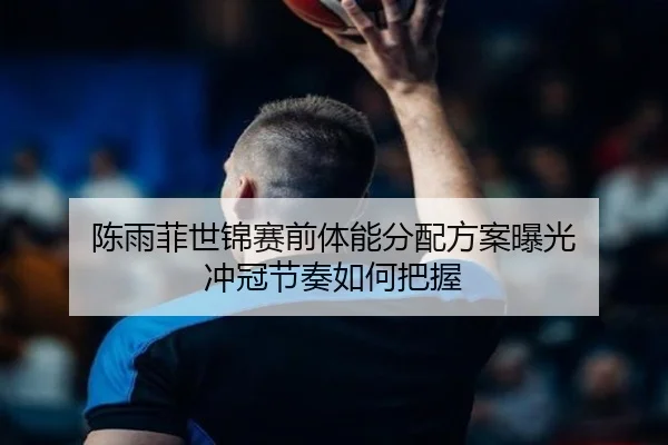 陈雨菲世锦赛前体能分配方案曝光 冲冠节奏如何把握（ob.comapp）
